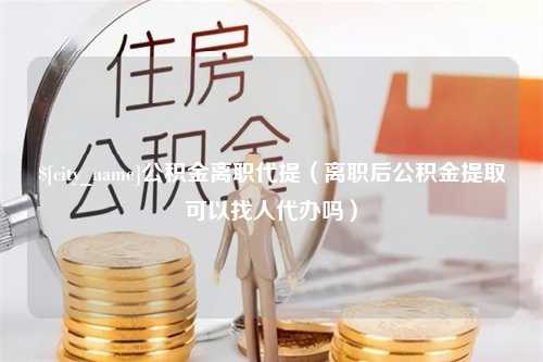 黄南公积金离职代提（离职后公积金提取可以找人代办吗）