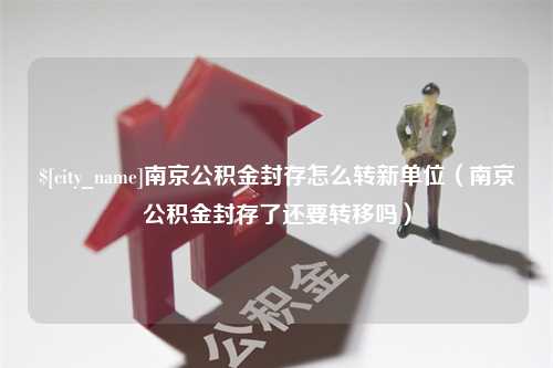 黄南南京公积金封存怎么转新单位（南京公积金封存了还要转移吗）