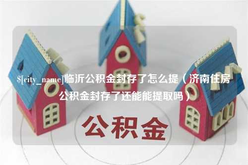 黄南临沂公积金封存了怎么提（济南住房公积金封存了还能能提取吗）