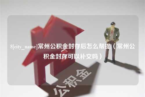 黄南常州公积金封存后怎么帮提（常州公积金封存可以补交吗）